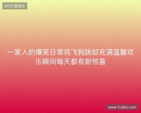 一家人的爆笑日常鸡飞狗跳却充满温馨欢乐瞬间每天都有新惊喜 一家人的爆笑日常鸡飞狗跳却充满温馨欢乐瞬间每天都有新惊喜