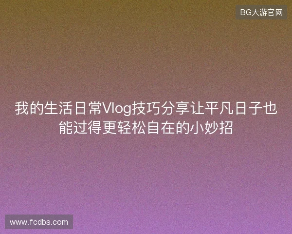 我的生活日常Vlog技巧分享让平凡日子也能过得更轻松自在的小妙招