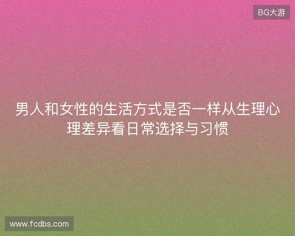 男人和女性的生活方式是否一样从生理心理差异看日常选择与习惯